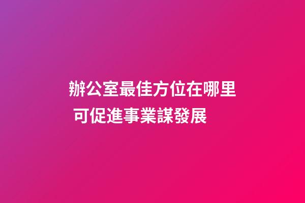辦公室最佳方位在哪里 可促進事業謀發展